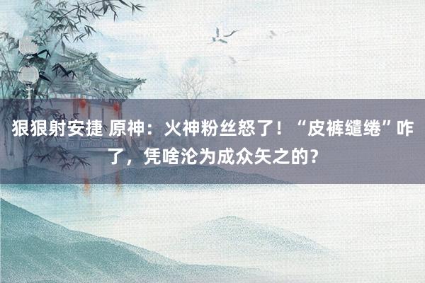 狠狠射安捷 原神：火神粉丝怒了！“皮裤缱绻”咋了，凭啥沦为成众矢之的？