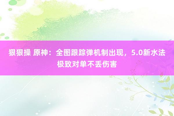 狠狠操 原神：全图跟踪弹机制出现，5.0新水法极致对单不丢伤害