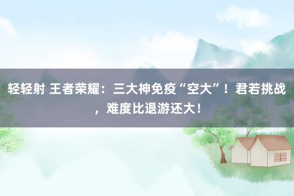 轻轻射 王者荣耀：三大神免疫“空大”！君若挑战，难度比退游还大！