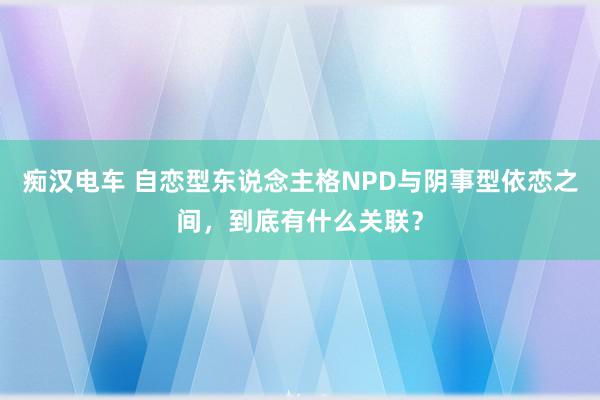 痴汉电车 自恋型东说念主格NPD与阴事型依恋之间，到底有什么关联？