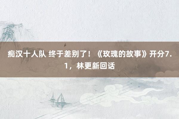 痴汉十人队 终于差别了！《玫瑰的故事》开分7.1，林更新回话