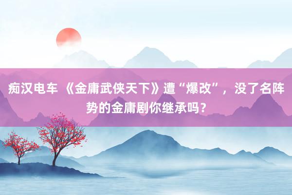 痴汉电车 《金庸武侠天下》遭“爆改”，没了名阵势的金庸剧你继承吗？