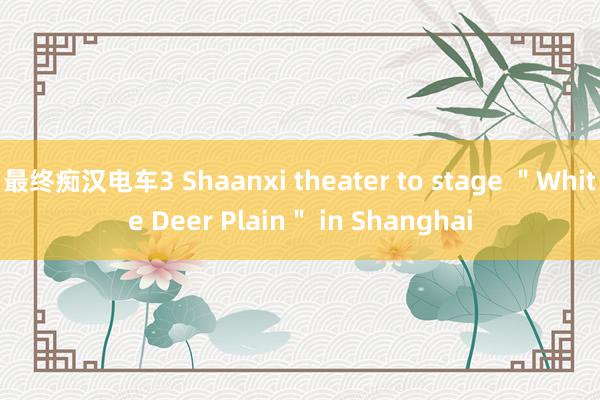 最终痴汉电车3 Shaanxi theater to stage ＂White Deer Plain＂ in Shanghai