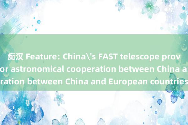 痴汉 Feature: China's FAST telescope provides new platform for astronomical cooperation between China and European countries