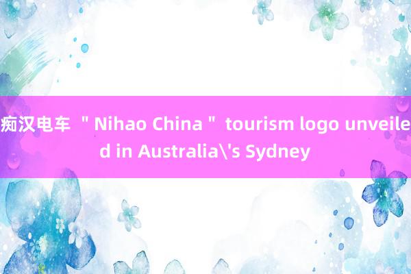 痴汉电车 ＂Nihao China＂ tourism logo unveiled in Australia's Sydney