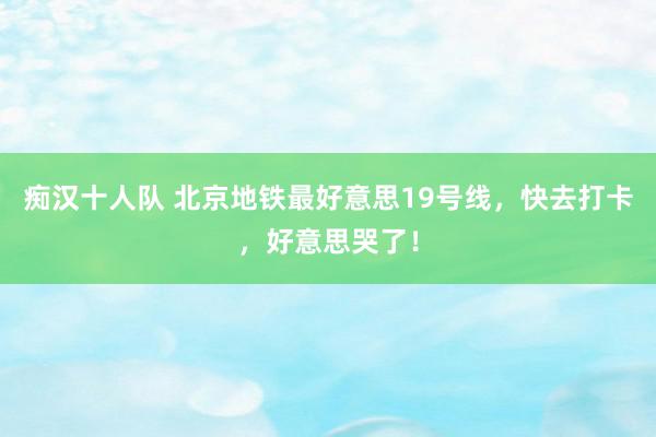 痴汉十人队 北京地铁最好意思19号线，快去打卡，好意思哭了！