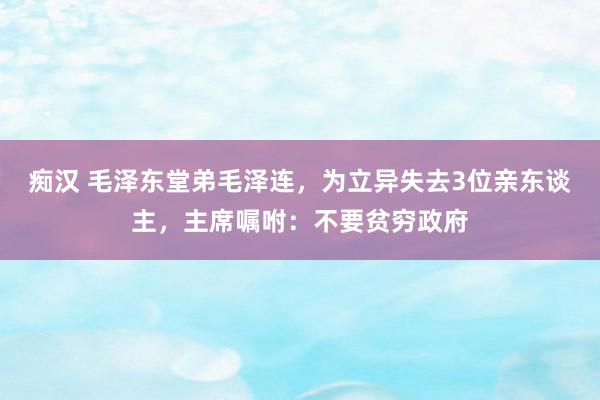 痴汉 毛泽东堂弟毛泽连，为立异失去3位亲东谈主，主席嘱咐：不要贫穷政府