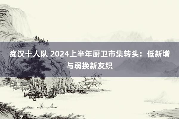 痴汉十人队 2024上半年厨卫市集转头：低新增与弱换新友织