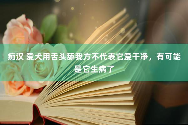 痴汉 爱犬用舌头舔我方不代表它爱干净，有可能是它生病了