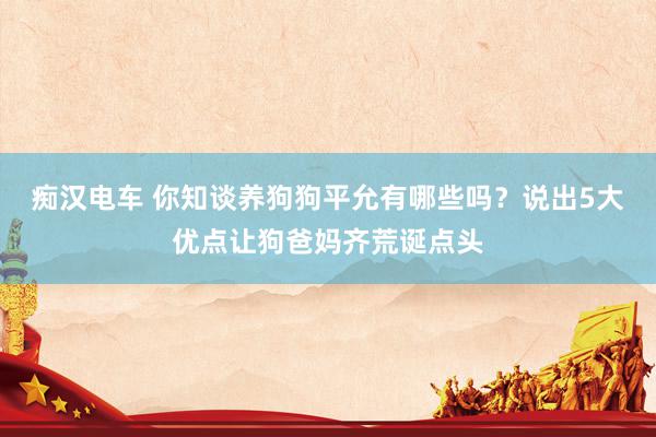 痴汉电车 你知谈养狗狗平允有哪些吗？说出5大优点让狗爸妈齐荒诞点头