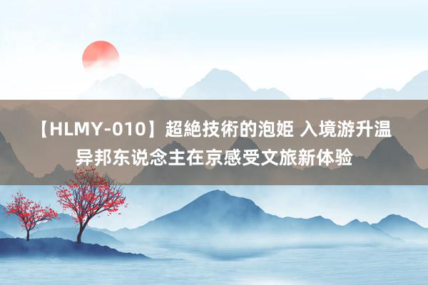 【HLMY-010】超絶技術的泡姫 入境游升温 异邦东说念主在京感受文旅新体验