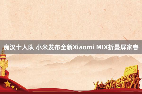 痴汉十人队 小米发布全新Xiaomi MIX折叠屏家眷