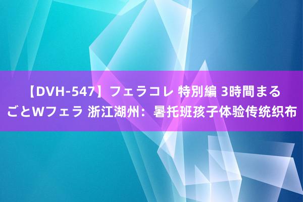 【DVH-547】フェラコレ 特別編 3時間まるごとWフェラ 浙江湖州：暑托班孩子体验传统织布