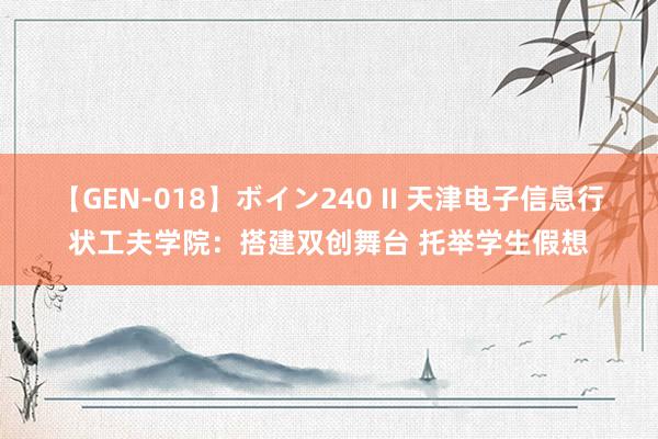 【GEN-018】ボイン240 II 天津电子信息行状工夫学院：搭建双创舞台 托举学生假想