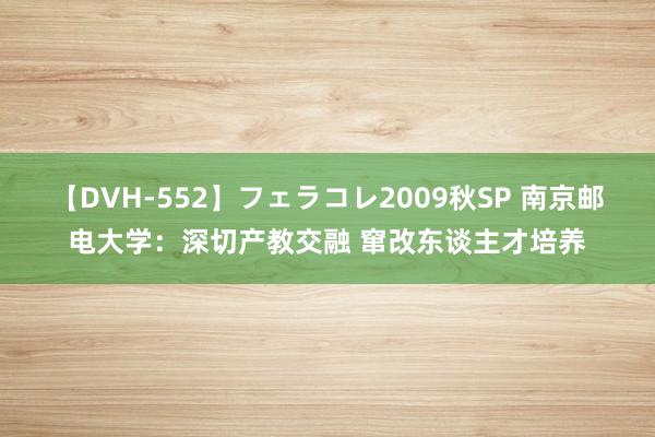 【DVH-552】フェラコレ2009秋SP 南京邮电大学：深切产教交融 窜改东谈主才培养