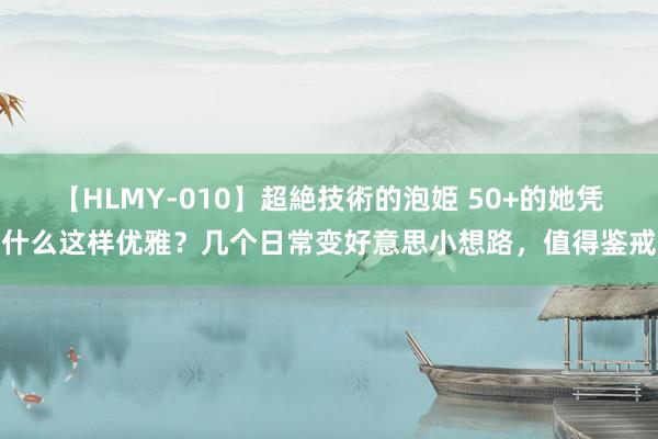 【HLMY-010】超絶技術的泡姫 50+的她凭什么这样优雅？几个日常变好意思小想路，值得鉴戒