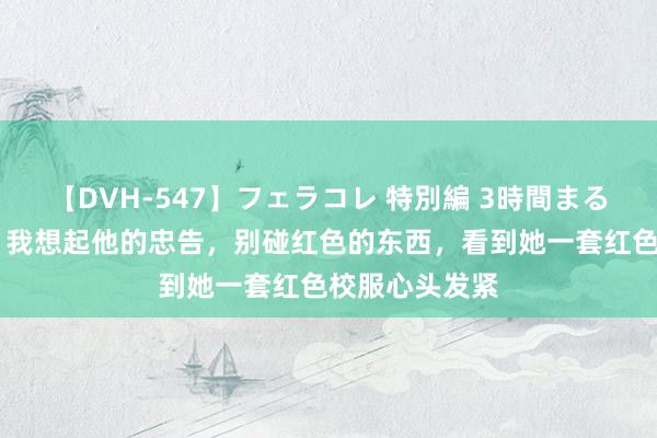 【DVH-547】フェラコレ 特別編 3時間まるごとWフェラ 我想起他的忠告，别碰红色的东西，看到她一套红色校服心头发紧