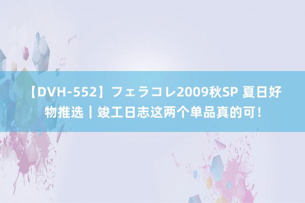 【DVH-552】フェラコレ2009秋SP 夏日好物推选｜竣工日志这两个单品真的可！