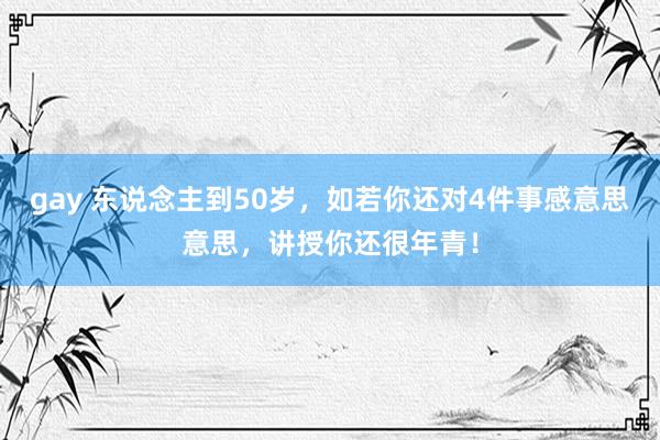 gay 东说念主到50岁，如若你还对4件事感意思意思，讲授你还很年青！