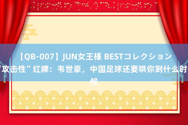 【QB-007】JUN女王様 BESTコレクション “攻击性”红牌：韦世豪，中国足球还要哄你到什么时候