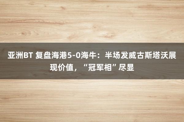 亚洲BT 复盘海港5-0海牛：半场发威古斯塔沃展现价值，“冠军相”尽显