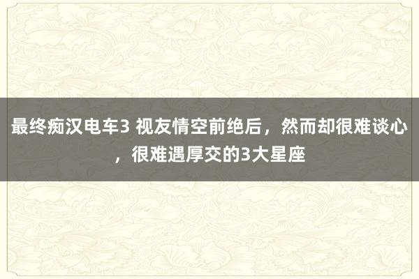 最终痴汉电车3 视友情空前绝后，然而却很难谈心，很难遇厚交的3大星座