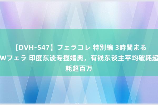 【DVH-547】フェラコレ 特別編 3時間まるごとWフェラ 印度东谈专揽婚典，有钱东谈主平均破耗超百万