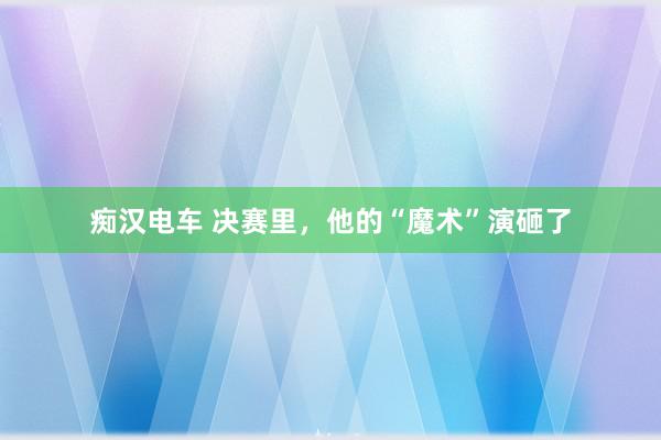 痴汉电车 决赛里，他的“魔术”演砸了