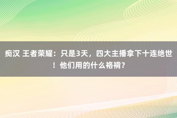 痴汉 王者荣耀：只是3天，四大主播拿下十连绝世！他们用的什么袼褙？