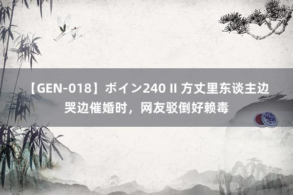 【GEN-018】ボイン240 II 方丈里东谈主边哭边催婚时，网友驳倒好赖毒