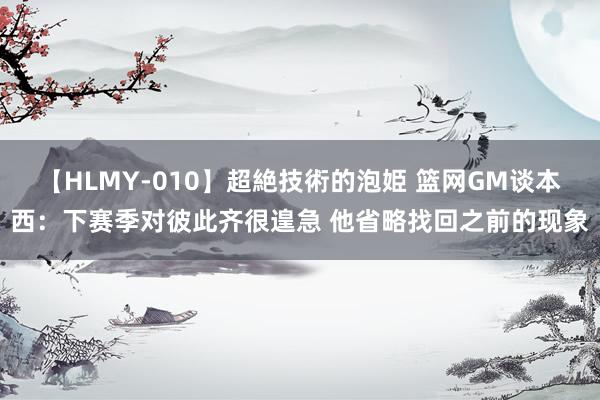 【HLMY-010】超絶技術的泡姫 篮网GM谈本西：下赛季对彼此齐很遑急 他省略找回之前的现象