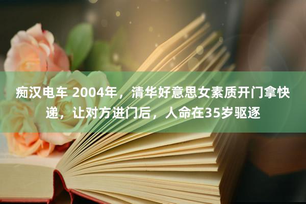 痴汉电车 2004年，清华好意思女素质开门拿快递，让对方进门后，人命在35岁驱逐