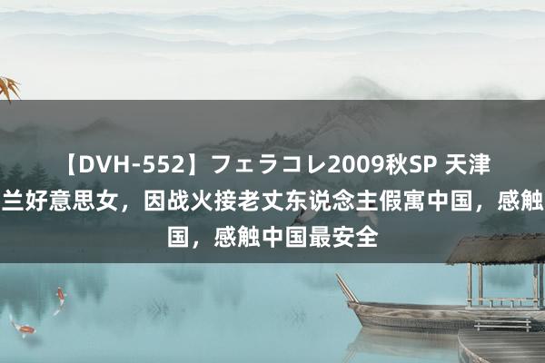 【DVH-552】フェラコレ2009秋SP 天津小伙娶乌克兰好意思女，因战火接老丈东说念主假寓中国，感触中国最安全