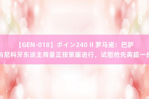 【GEN-018】ボイン240 II 罗马诺：巴萨与尼科牙东谈主商量正按策画进行，试图抢先英超一步