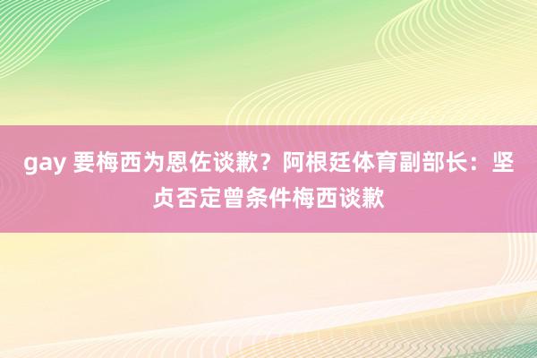 gay 要梅西为恩佐谈歉？阿根廷体育副部长：坚贞否定曾条件梅西谈歉