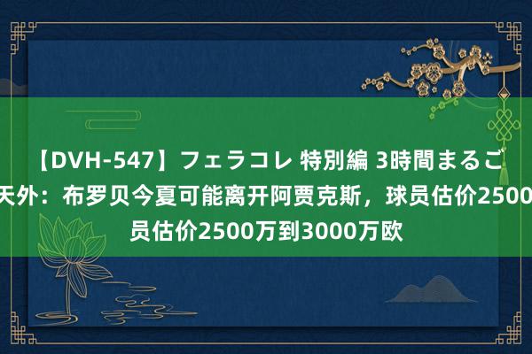 【DVH-547】フェラコレ 特別編 3時間まるごとWフェラ 德天外：布罗贝今夏可能离开阿贾克斯，球员估价2500万到3000万欧