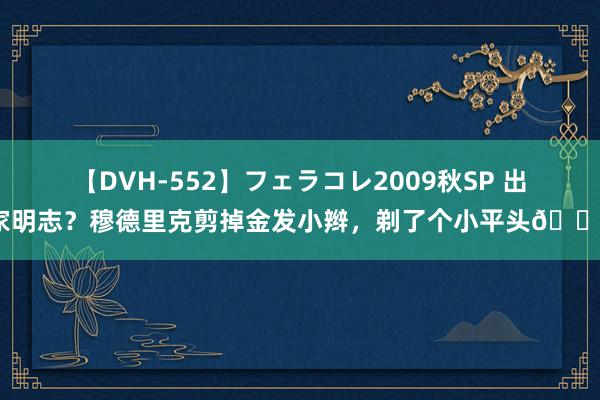 【DVH-552】フェラコレ2009秋SP 出家明志？穆德里克剪掉金发小辫，剃了个小平头👀