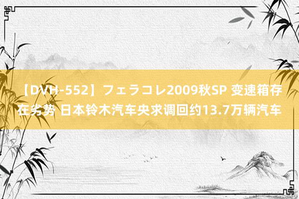 【DVH-552】フェラコレ2009秋SP 变速箱存在劣势 日本铃木汽车央求调回约13.7万辆汽车