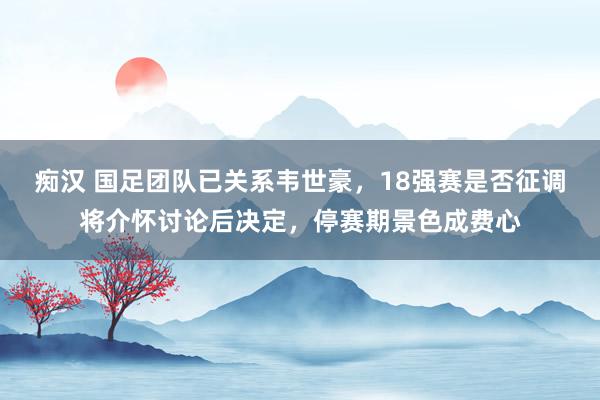 痴汉 国足团队已关系韦世豪，18强赛是否征调将介怀讨论后决定，停赛期景色成费心