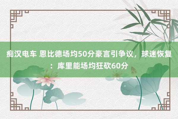 痴汉电车 恩比德场均50分豪言引争议，球迷恢复：库里能场均狂砍60分