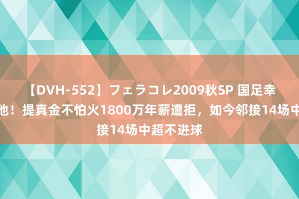 【DVH-552】フェラコレ2009秋SP 国足幸好没归化他！提真金不怕火1800万年薪遭拒，如今邻接14场中超不进球