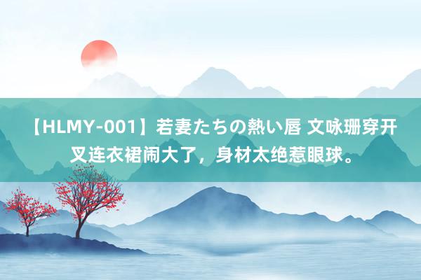 【HLMY-001】若妻たちの熱い唇 文咏珊穿开叉连衣裙闹大了，身材太绝惹眼球。