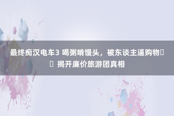 最终痴汉电车3 喝粥啃馒头，被东谈主逼购物⋯⋯揭开廉价旅游团真相