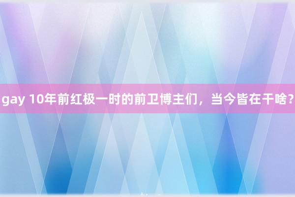 gay 10年前红极一时的前卫博主们，当今皆在干啥？