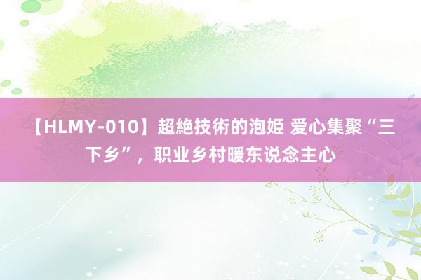 【HLMY-010】超絶技術的泡姫 爱心集聚“三下乡”，职业乡村暖东说念主心