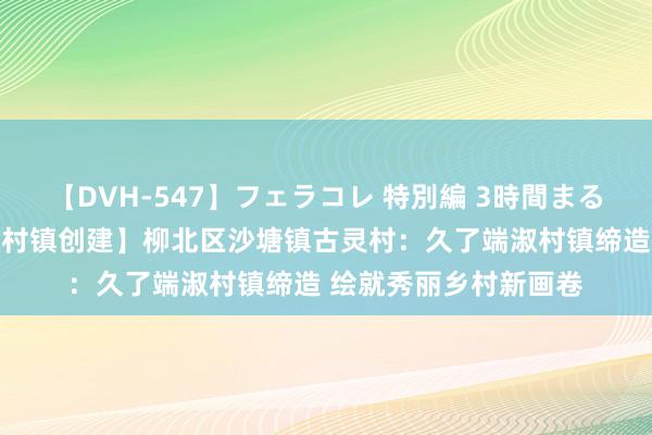 【DVH-547】フェラコレ 特別編 3時間まるごとWフェラ 【端淑村镇创建】柳北区沙塘镇古灵村：久了端淑村镇缔造 绘就秀丽乡村新画卷