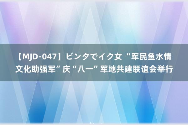 【MJD-047】ビンタでイク女 “军民鱼水情 文化助强军”庆“八一”军地共建联谊会举行