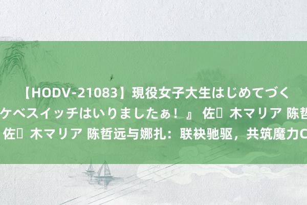 【HODV-21083】現役女子大生はじめてづくしのセックス 『私のドスケベスイッチはいりましたぁ！』 佐々木マリア 陈哲远与娜扎：联袂驰驱，共筑魔力CP时刻！