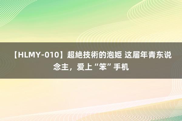 【HLMY-010】超絶技術的泡姫 这届年青东说念主，爱上“笨”手机