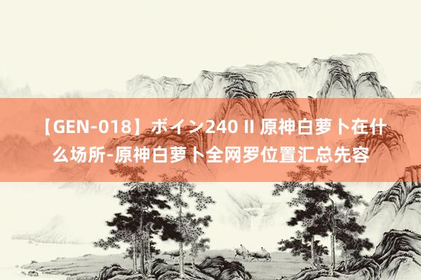 【GEN-018】ボイン240 II 原神白萝卜在什么场所-原神白萝卜全网罗位置汇总先容